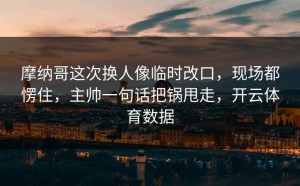摩纳哥这次换人像临时改口，现场都愣住，主帅一句话把锅甩走，开云体育数据
