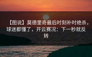 【图说】莫德里奇最后时刻补时绝杀，球迷都懂了，开云赛况：下一秒就反转