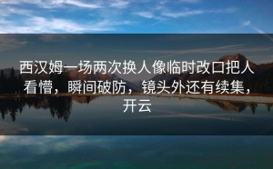 西汉姆一场两次换人像临时改口把人看懵，瞬间破防，镜头外还有续集，开云