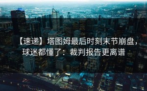 【速递】塔图姆最后时刻末节崩盘，球迷都懂了：裁判报告更离谱