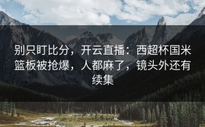 别只盯比分，开云直播：西超杯国米篮板被抢爆，人都麻了，镜头外还有续集
