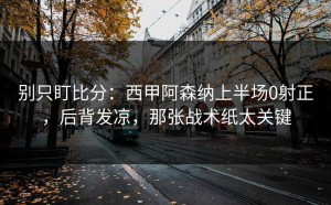 别只盯比分：西甲阿森纳上半场0射正，后背发凉，那张战术纸太关键