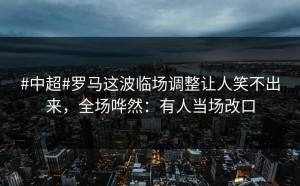 #中超#罗马这波临场调整让人笑不出来，全场哗然：有人当场改口