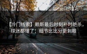 【冷门线索】赖斯最后时刻补时绝杀，球迷都懂了：细节比比分更刺眼