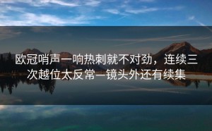欧冠哨声一响热刺就不对劲，连续三次越位太反常—镜头外还有续集