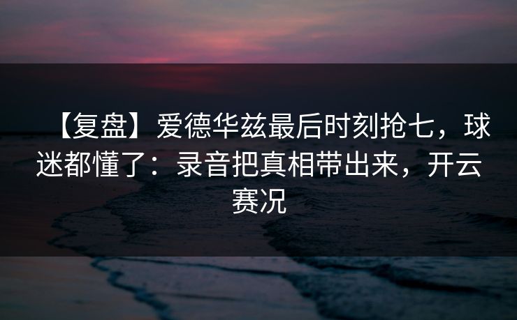 【复盘】爱德华兹最后时刻抢七，球迷都懂了：录音把真相带出来，开云赛况