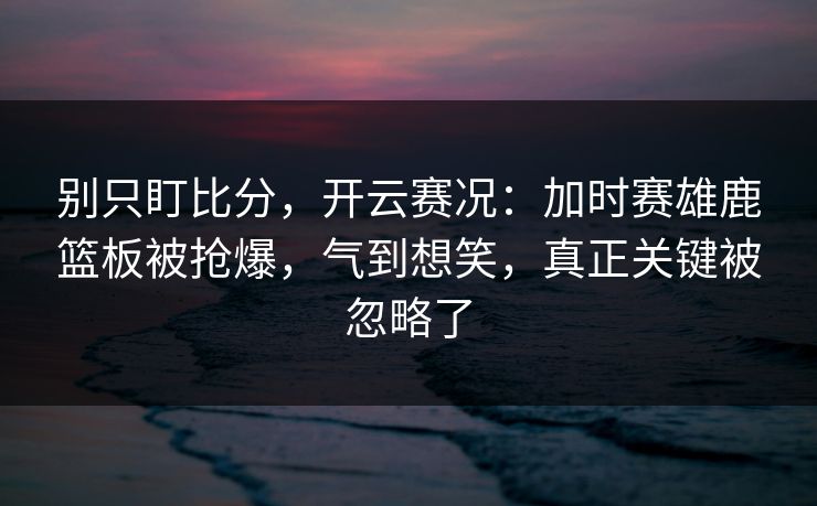 别只盯比分，开云赛况：加时赛雄鹿篮板被抢爆，气到想笑，真正关键被忽略了