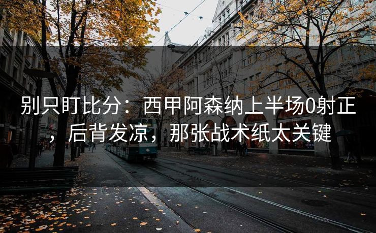 别只盯比分：西甲阿森纳上半场0射正，后背发凉，那张战术纸太关键
