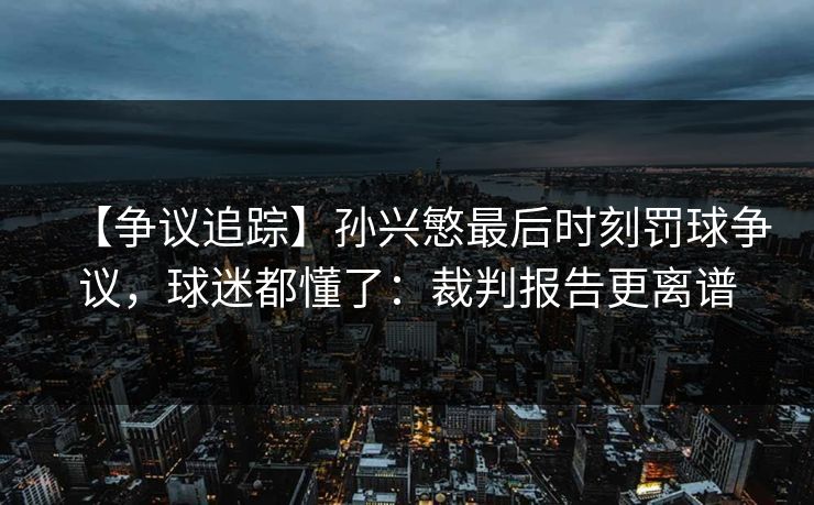 【争议追踪】孙兴慜最后时刻罚球争议,球迷都懂了:裁判报告更离谱 【争议追踪】孙兴慜最后时刻罚球争议,球迷都懂了:裁判报告更离谱