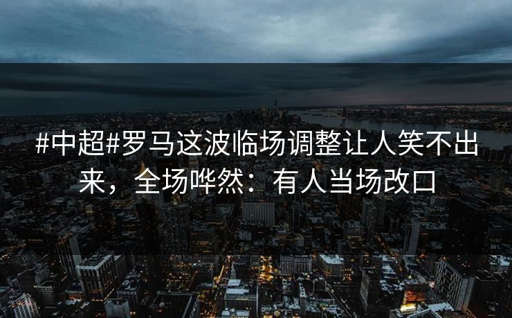 #中超#罗马这波临场调整让人笑不出来，全场哗然：有人当场改口