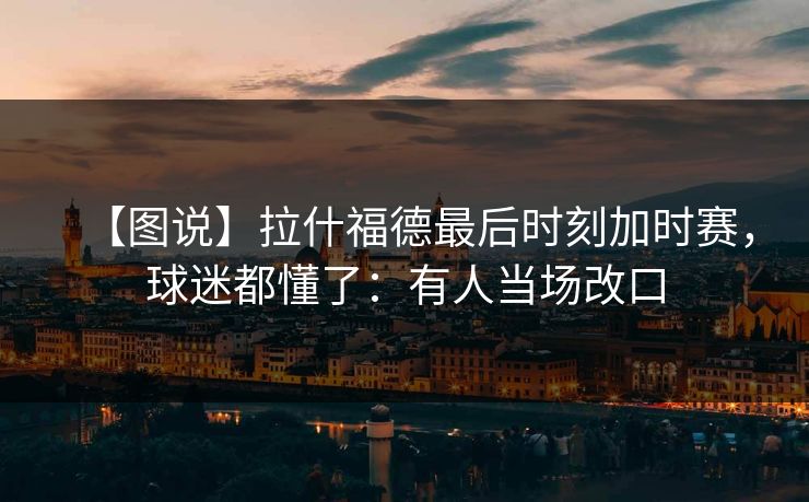 【图说】拉什福德最后时刻加时赛，球迷都懂了：有人当场改口