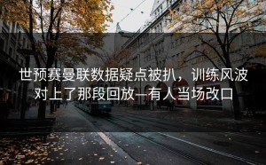 世预赛曼联数据疑点被扒，训练风波对上了那段回放—有人当场改口