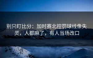 别只盯比分：加时赛北控罚球线像失灵，人都麻了，有人当场改口