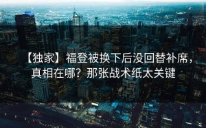 【独家】福登被换下后没回替补席，真相在哪？那张战术纸太关键