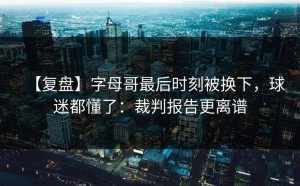 【复盘】字母哥最后时刻被换下，球迷都懂了：裁判报告更离谱