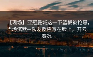 【现场】亚冠曼城这一下篮板被抢爆，当场沉默—队友反应写在脸上，开云赛况