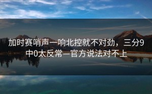 加时赛哨声一响北控就不对劲，三分9中0太反常—官方说法对不上