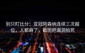 别只盯比分：亚冠阿森纳连续三次越位，人都麻了，截图把漏洞拍死