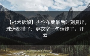 【战术拆解】杰伦布朗最后时刻复出，球迷都懂了：更衣室一句话炸了，开云