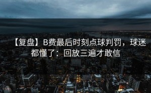 【复盘】B费最后时刻点球判罚，球迷都懂了：回放三遍才敢信
