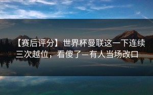 【赛后评分】世界杯曼联这一下连续三次越位，看傻了—有人当场改口