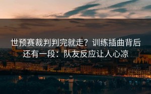 世预赛裁判判完就走？训练插曲背后还有一段：队友反应让人心凉