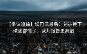 【争议追踪】姆巴佩最后时刻被换下，球迷都懂了：裁判报告更离谱