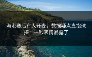 海港赛后有人开麦，数据疑点直指球探：一秒表情暴露了
