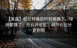 【复盘】杜兰特最后时刻被换下，球迷都懂了，开云评论区：细节比比分更刺眼