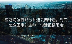亚冠切尔西15分钟连丢两球后，到底怎么回事？主帅一句话把锅甩走