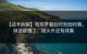 【战术拆解】劳塔罗最后时刻加时赛，球迷都懂了：镜头外还有续集