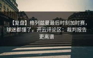 【复盘】格列兹曼最后时刻加时赛，球迷都懂了，开云评论区：裁判报告更离谱