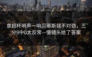 意超杯哨声一响贝蒂斯就不对劲，三分9中0太反常—慢镜头给了答案