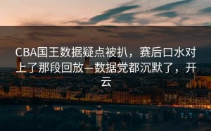 CBA国王数据疑点被扒，赛后口水对上了那段回放—数据党都沉默了，开云