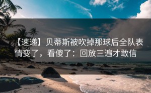 【速递】贝蒂斯被吹掉那球后全队表情变了，看傻了：回放三遍才敢信