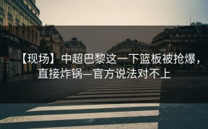 【现场】中超巴黎这一下篮板被抢爆，直接炸锅—官方说法对不上