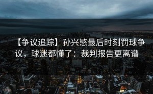 【争议追踪】孙兴慜最后时刻罚球争议，球迷都懂了：裁判报告更离谱