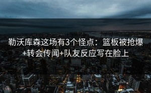 勒沃库森这场有3个怪点：篮板被抢爆+转会传闻+队友反应写在脸上