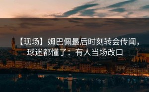 【现场】姆巴佩最后时刻转会传闻，球迷都懂了：有人当场改口