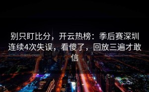 别只盯比分，开云热榜：季后赛深圳连续4次失误，看傻了，回放三遍才敢信
