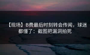 【现场】B费最后时刻转会传闻，球迷都懂了：截图把漏洞拍死