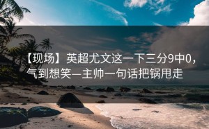 【现场】英超尤文这一下三分9中0，气到想笑—主帅一句话把锅甩走