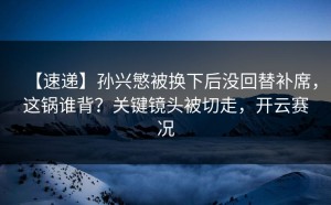 【速递】孙兴慜被换下后没回替补席，这锅谁背？关键镜头被切走，开云赛况