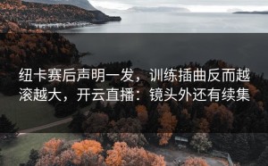 纽卡赛后声明一发，训练插曲反而越滚越大，开云直播：镜头外还有续集
