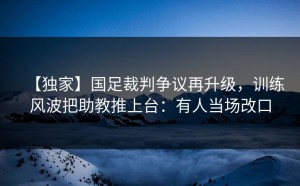 【独家】国足裁判争议再升级，训练风波把助教推上台：有人当场改口