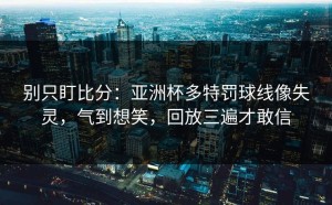 别只盯比分：亚洲杯多特罚球线像失灵，气到想笑，回放三遍才敢信