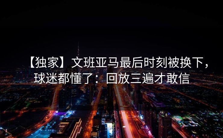 【独家】文班亚马最后时刻被换下,球迷都懂了:回放三遍才敢信 【独家】文班亚马最后时刻被换下,球迷都懂了:回放三遍才敢信