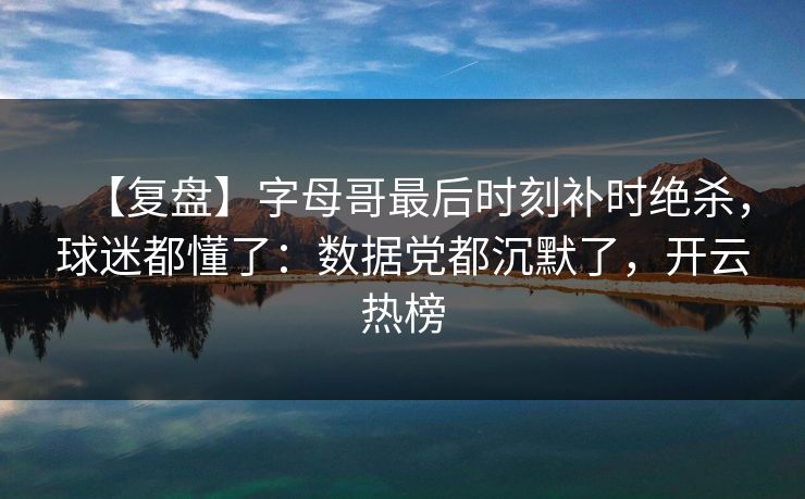 【复盘】字母哥最后时刻补时绝杀，球迷都懂了：数据党都沉默了，开云热榜