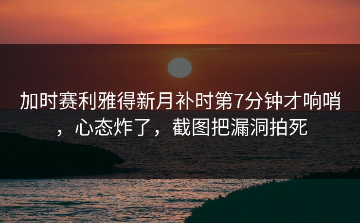 加时赛利雅得新月补时第7分钟才响哨，心态炸了，截图把漏洞拍死