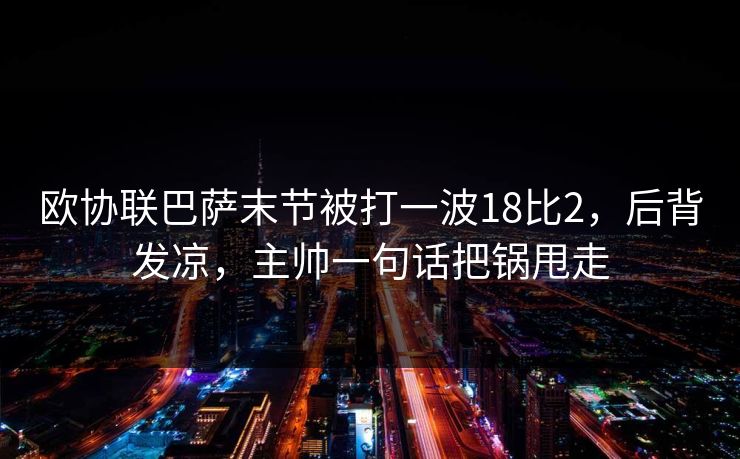 欧协联巴萨末节被打一波18比2,后背发凉,主帅一句话把锅甩走 欧协联巴萨末节被打一波18比2,后背发凉,主帅一句话把锅甩走